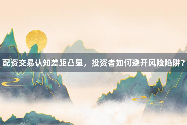配资交易认知差距凸显，投资者如何避开风险陷阱？