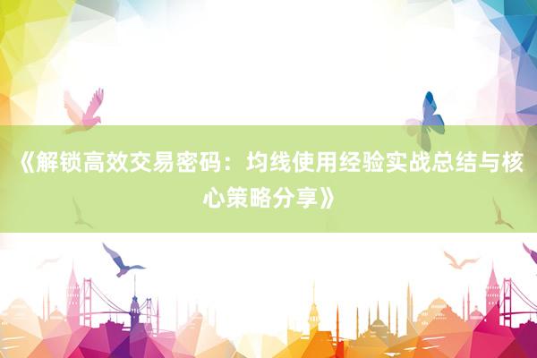 《解锁高效交易密码：均线使用经验实战总结与核心策略分享》