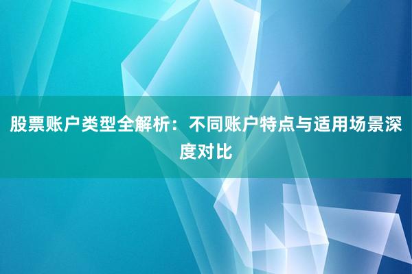 股票账户类型全解析：不同账户特点与适用场景深度对比
