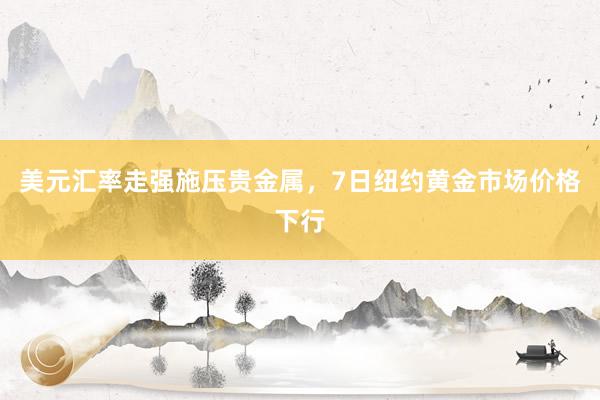美元汇率走强施压贵金属，7日纽约黄金市场价格下行
