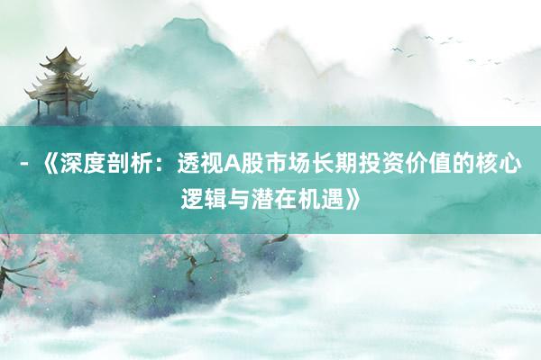 - 《深度剖析：透视A股市场长期投资价值的核心逻辑与潜在机遇》