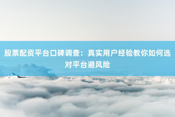 股票配资平台口碑调查：真实用户经验教你如何选对平台避风险