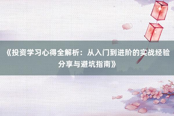 《投资学习心得全解析：从入门到进阶的实战经验分享与避坑指南》