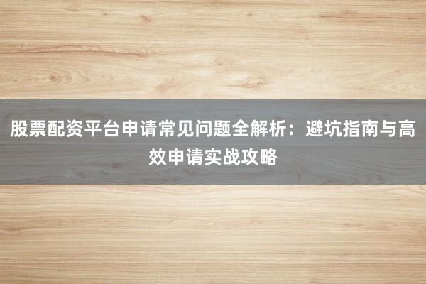 股票配资平台申请常见问题全解析：避坑指南与高效申请实战攻略