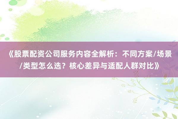《股票配资公司服务内容全解析：不同方案/场景/类型怎么选？核心差异与适配人群对比》