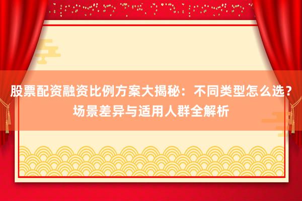 股票配资融资比例方案大揭秘：不同类型怎么选？场景差异与适用人群全解析