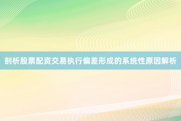 剖析股票配资交易执行偏差形成的系统性原因解析