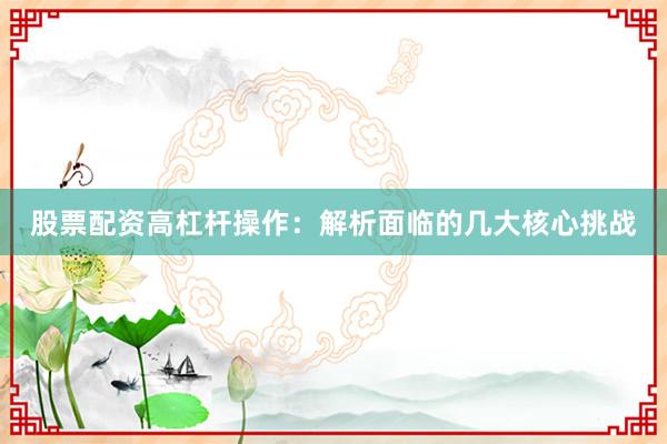 股票配资高杠杆操作：解析面临的几大核心挑战